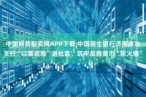 中国期货配资网APP下载 中国民生银行济南唐冶支行“以案说险”进社区，筑牢反假货币“防火墙”