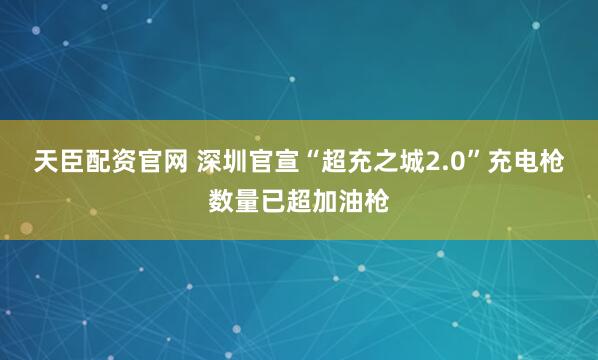 天臣配资官网 深圳官宣“超充之城2.0”充电枪数量已超加油枪