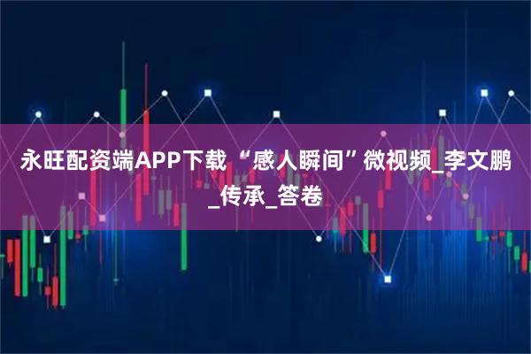 永旺配资端APP下载 “感人瞬间”微视频_李文鹏_传承_答卷