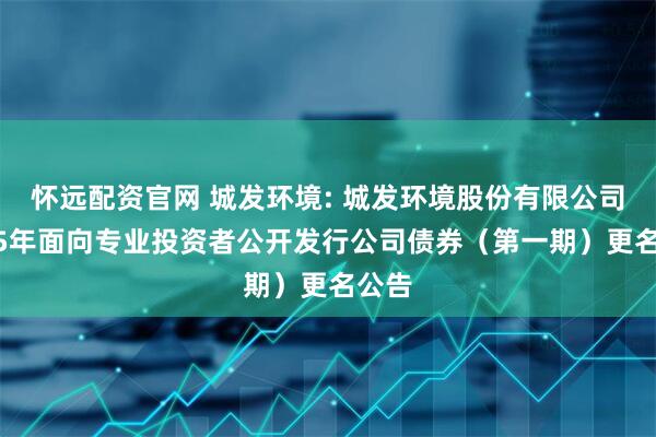 怀远配资官网 城发环境: 城发环境股份有限公司2025年面向专业投资者公开发行公司债券（第一期）更名公告