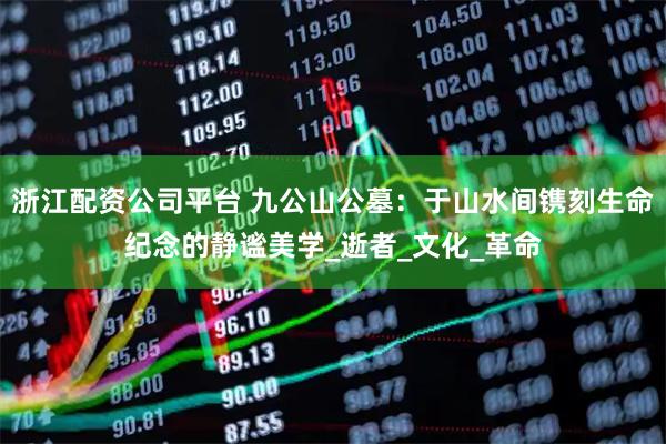 浙江配资公司平台 九公山公墓：于山水间镌刻生命纪念的静谧美学_逝者_文化_革命