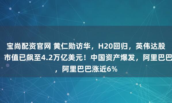 宝尚配资官网 黄仁勋访华，H20回归，英伟达股价猛涨，市值已飙至4.2万亿美元！中国资产爆发，阿里巴巴涨近6%