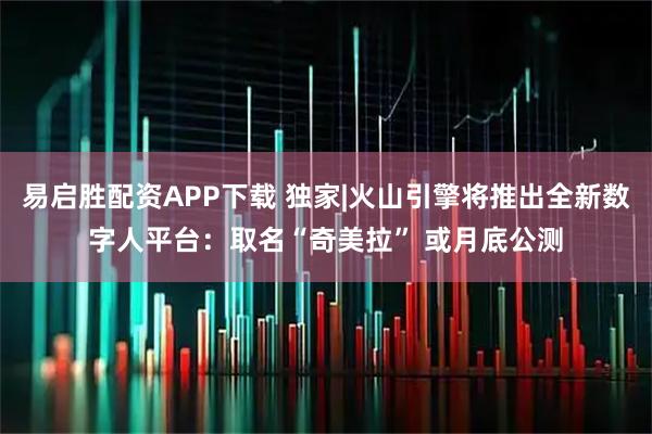 易启胜配资APP下载 独家|火山引擎将推出全新数字人平台：取名“奇美拉” 或月底公测