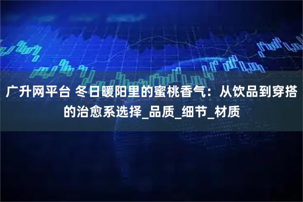 广升网平台 冬日暖阳里的蜜桃香气：从饮品到穿搭的治愈系选择_品质_细节_材质
