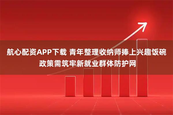 航心配资APP下载 青年整理收纳师捧上兴趣饭碗 政策需筑牢新就业群体防护网