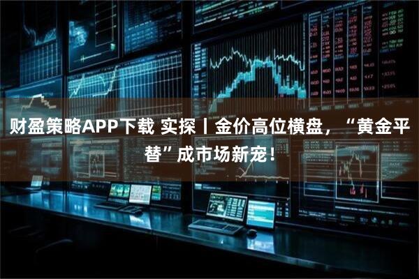 财盈策略APP下载 实探丨金价高位横盘，“黄金平替”成市场新宠！