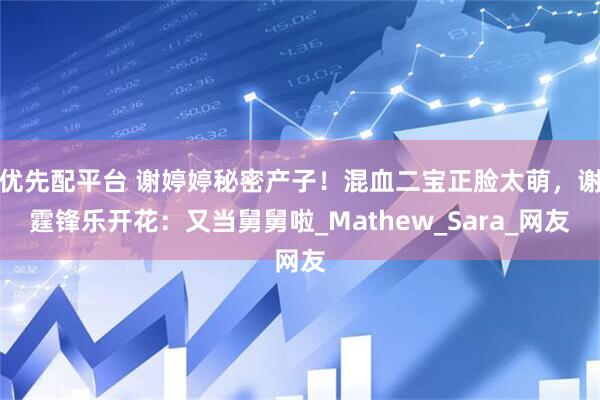 优先配平台 谢婷婷秘密产子！混血二宝正脸太萌，谢霆锋乐开花：又当舅舅啦_Mathew_Sara_网友