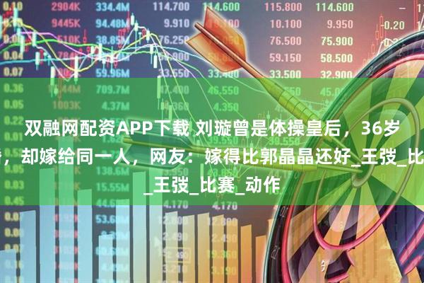 双融网配资APP下载 刘璇曾是体操皇后，36岁结4次婚，却嫁给同一人，网友：嫁得比郭晶晶还好_王弢_比赛_动作