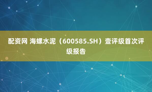 配资网 海螺水泥（600585.SH）壹评级首次评级报告