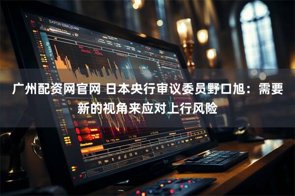 广州配资网官网 日本央行审议委员野口旭：需要新的视角来应对上行风险