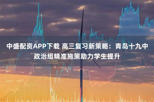 中盛配资APP下载 高三复习新策略：青岛十九中政治组精准施策助力学生提升