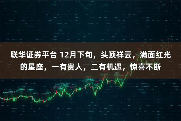 联华证券平台 12月下旬，头顶祥云，满面红光的星座，一有贵人，二有机遇，惊喜不断