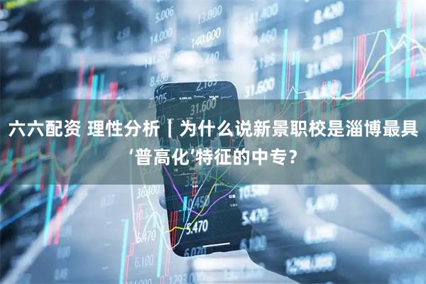 六六配资 理性分析｜为什么说新景职校是淄博最具‘普高化’特征的中专？