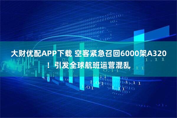 大财优配APP下载 空客紧急召回6000架A320！引发全球航班运营混乱