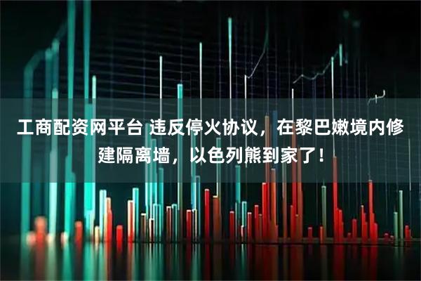 工商配资网平台 违反停火协议，在黎巴嫩境内修建隔离墙，以色列熊到家了！