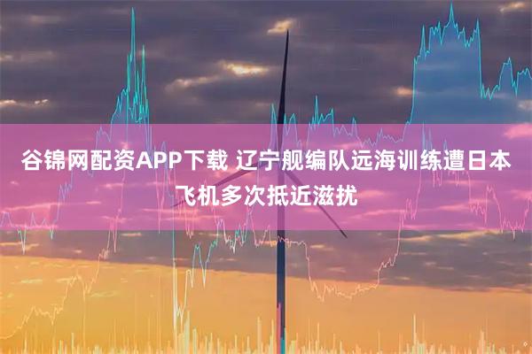 谷锦网配资APP下载 辽宁舰编队远海训练遭日本飞机多次抵近滋扰