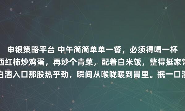 申银策略平台 中午简简单单一餐，必须得喝一杯。就像今天，我弄了个西红柿炒鸡蛋，再炒个青菜，配着白米饭，整得挺家常。倒上一小杯白酒，白酒入口那股热乎劲，瞬间从喉咙暖到胃里。抿一口酒，吃口菜，那滋味，甭提多舒坦。这白酒啊，下肚之后，浑身都放松了，一天的疲惫好像都减轻了。中午这一顿小酒配餐，就是生活里的小确...