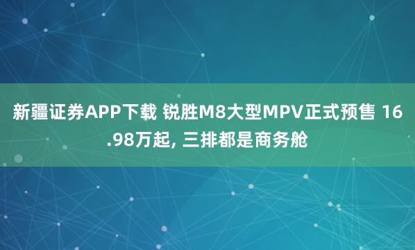 新疆证券APP下载 锐胜M8大型MPV正式预售 16.98万起, 三排都是商务舱
