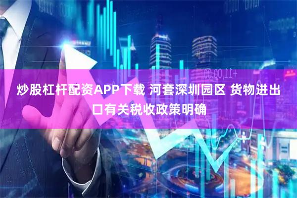 炒股杠杆配资APP下载 河套深圳园区 货物进出口有关税收政策明确