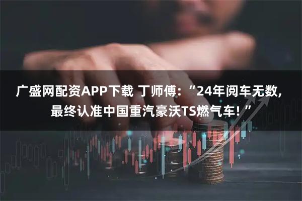 广盛网配资APP下载 丁师傅: “24年阅车无数, 最终认准中国重汽豪沃TS燃气车! ”
