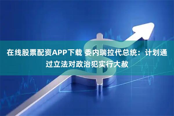 在线股票配资APP下载 委内瑞拉代总统：计划通过立法对政治犯实行大赦