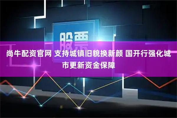 尚牛配资官网 支持城镇旧貌换新颜 国开行强化城市更新资金保障