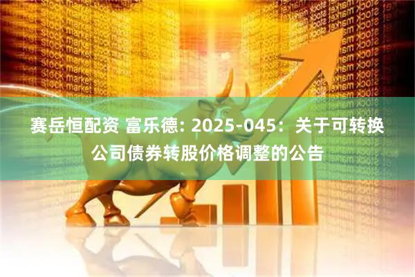 赛岳恒配资 富乐德: 2025-045：关于可转换公司债券转股价格调整的公告