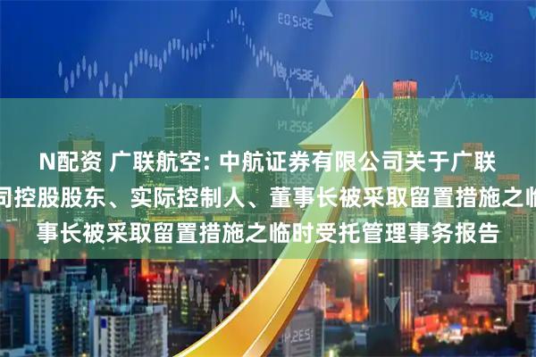 N配资 广联航空: 中航证券有限公司关于广联航空工业股份有限公司控股股东、实际控制人、董事长被采取留置措施之临时受托管理事务报告