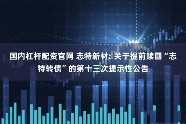 国内杠杆配资官网 志特新材: 关于提前赎回“志特转债”的第十三次提示性公告