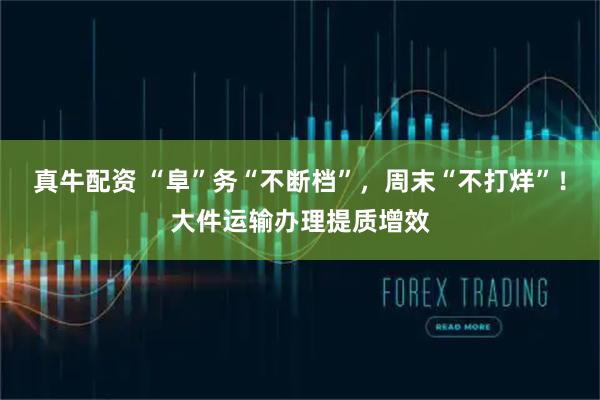 真牛配资 “阜”务“不断档”，周末“不打烊”！大件运输办理提质增效