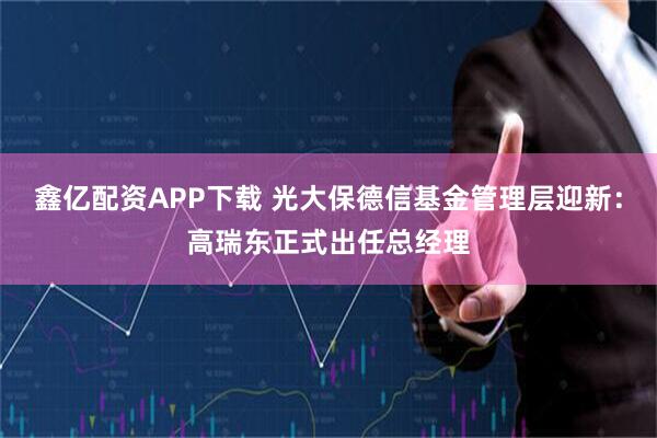 鑫亿配资APP下载 光大保德信基金管理层迎新：高瑞东正式出任总经理